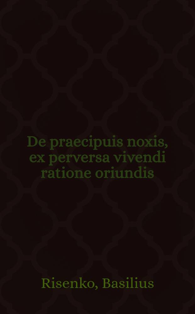 De praecipuis noxis, ex perversa vivendi ratione oriundis; Oratio in solemnibus anniversariis Caesareae Litterarum Universitatis Mosquensis die 2. Julii anni 1815 / Basilius Risenko