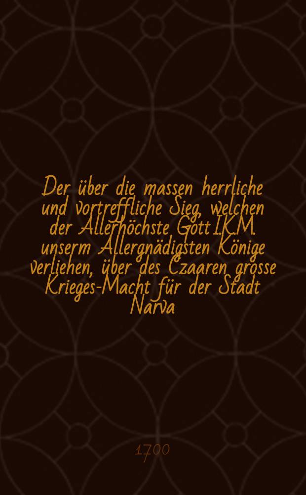 Der &uuml;ber die massen herrliche und vortreffliche Sieg, welchen der Allerh&ouml;chste Gott I.K.M. unserm Allergn&auml;digsten K&ouml;nige verliehen, &uuml;ber des Czaaren grosse Krieges-Macht f&uuml;r der Stadt Narva