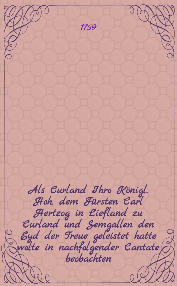 Als Curland Ihro Königl. Hoh. dem Fürsten Carl Hertzog in Liefland zu Curland und Semgallen den Eyd der Treue geleistet hatte wolte in nachfolgender Cantate beobachten