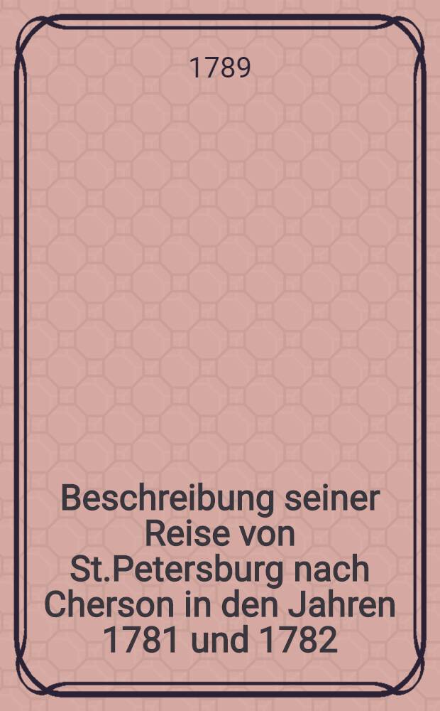 Beschreibung seiner Reise von St.Petersburg nach Cherson in den Jahren 1781 und 1782 : Aus dem Russischen übersetzt