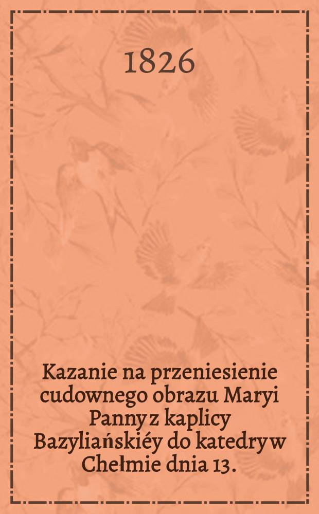 Kazanie na przeniesienie cudownego obrazu Maryi Panny z kaplicy Bazyliańskiéy do katedry w Chełmie dnia 13.(1.) Paźdz. 1825 miane