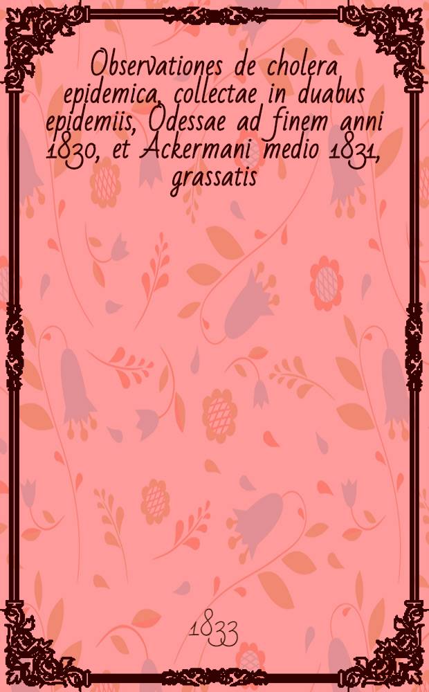 Observationes de cholera epidemica, collectae in duabus epidemiis, Odessae ad finem anni 1830, et Ackermani medio 1831, grassatis