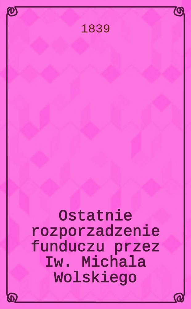Ostatnie rozporzadzenie funduczu przez Iw. Michala Wolskiego