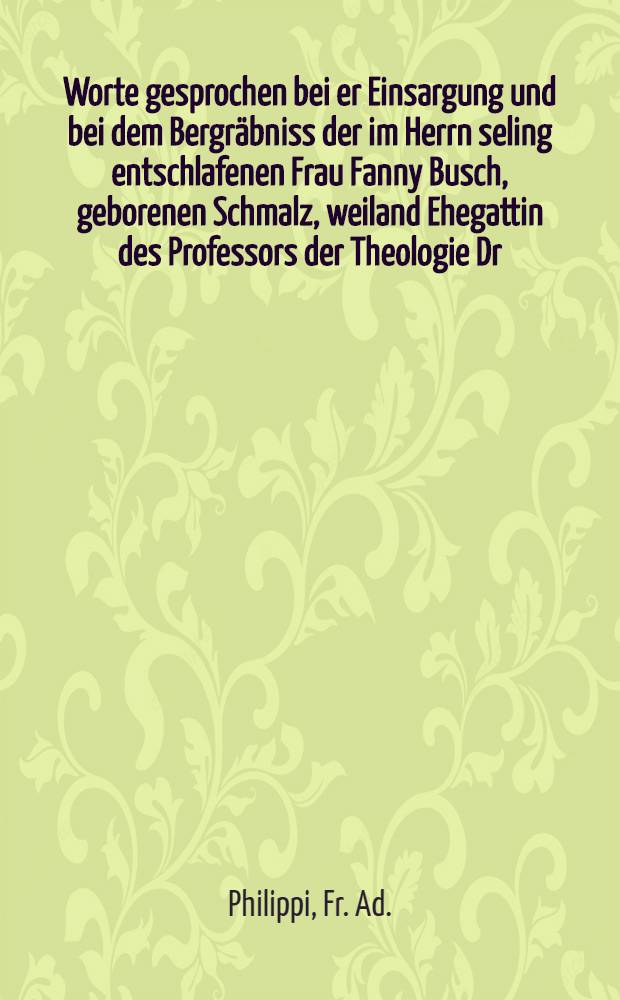 Worte gesprochen bei er Einsargung und bei dem Bergräbniss der im Herrn seling entschlafenen Frau Fanny Busch, geborenen Schmalz, weiland Ehegattin des Professors der Theologie Dr. Fr. Busch