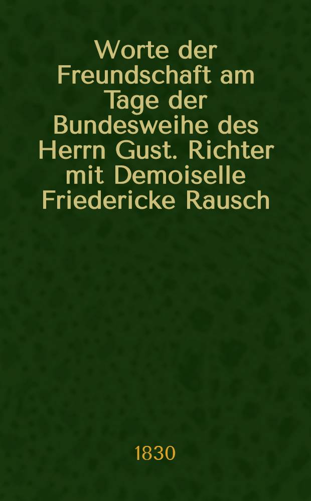 Worte der Freundschaft am Tage der Bundesweihe des Herrn Gust. Richter mit Demoiselle Friedericke Rausch : Den 14. Aug.1830 : Pi&egrave;ce de vers