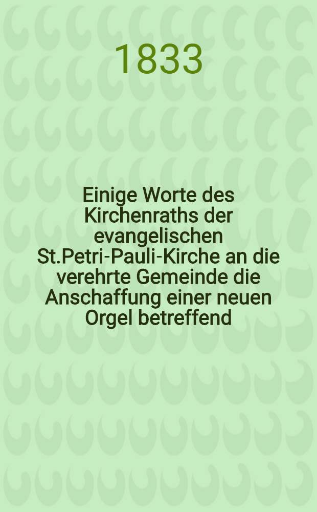 Einige Worte des Kirchenraths der evangelischen St.Petri-Pauli-Kirche an die verehrte Gemeinde die Anschaffung einer neuen Orgel betreffend