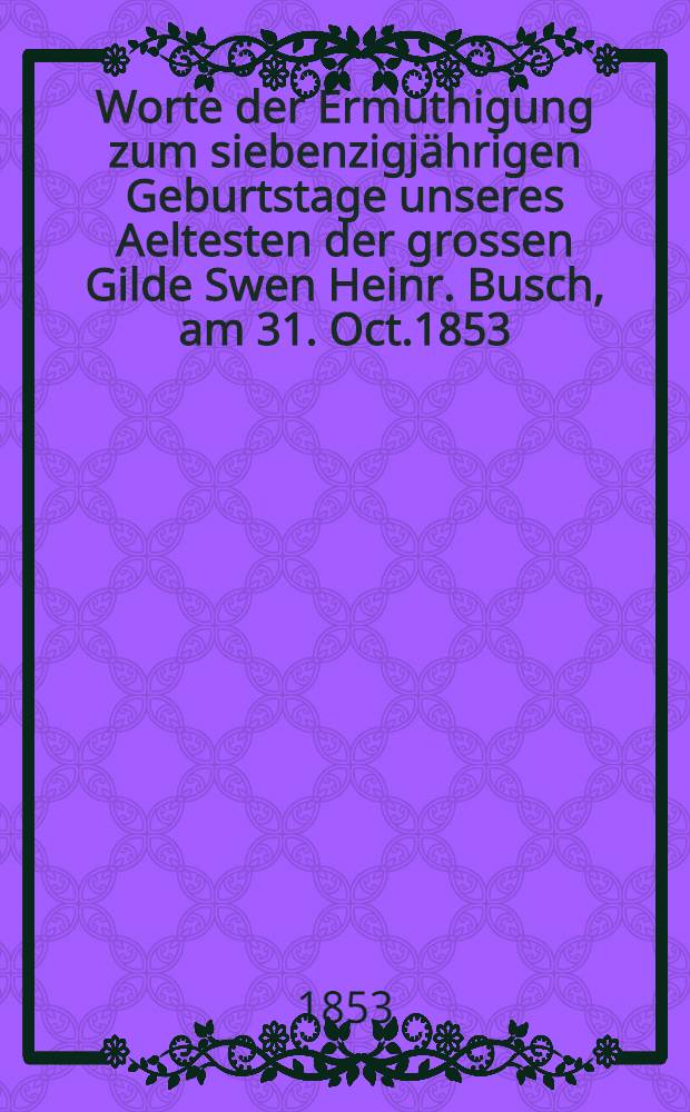 Worte der Ermuthigung zum siebenzigj&auml;hrigen Geburtstage unseres Aeltesten der grossen Gilde Swen Heinr. Busch, am 31. Oct.1853 : Pi&egrave;ce de vers
