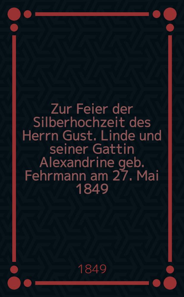 Zur Feier der Silberhochzeit des Herrn Gust. Linde und seiner Gattin Alexandrine geb. Fehrmann am 27. Mai 1849 : Pi&egrave;ce de vers