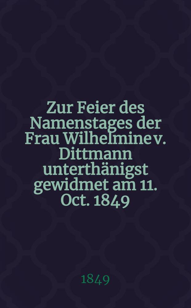Zur Feier des Namenstages der Frau Wilhelmine v. Dittmann unterthänigst gewidmet am 11. Oct. 1849 : Pièce de vers