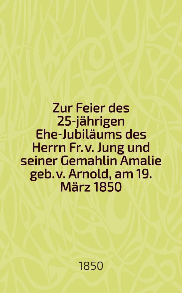 Zur Feier des 25-jährigen Ehe-Jubiläums des Herrn Fr. v. Jung und seiner Gemahlin Amalie geb. v. Arnold, am 19. März 1850 : Pièce de vers