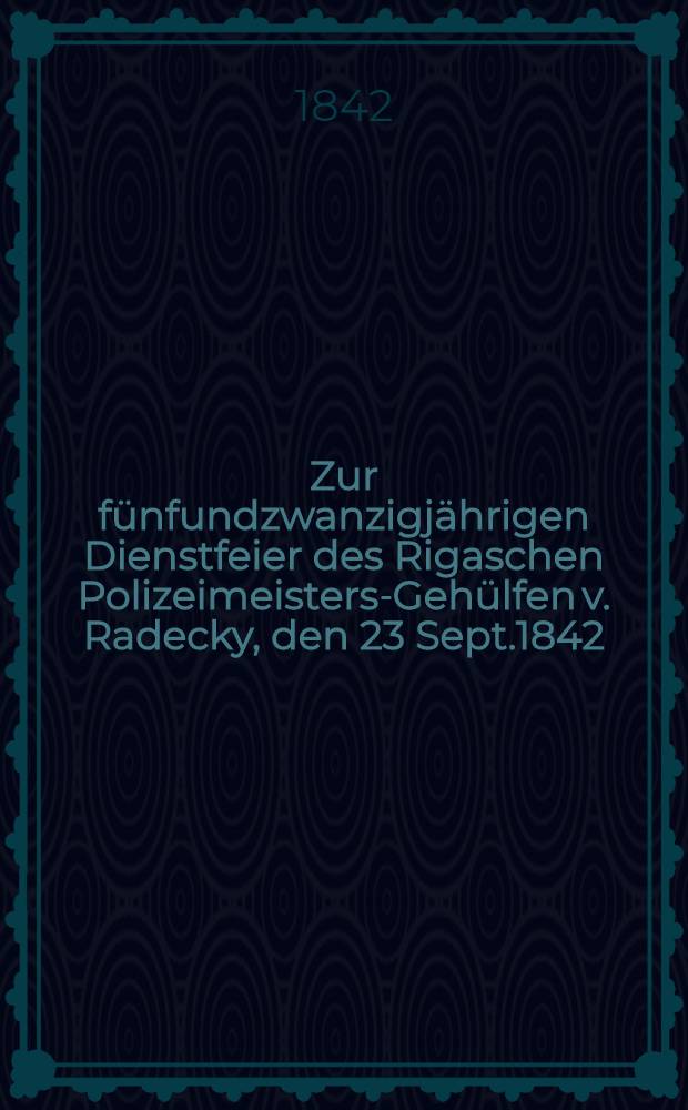 Zur f&uuml;nfundzwanzigj&auml;hrigen Dienstfeier des Rigaschen Polizeimeisters-Geh&uuml;lfen v. Radecky, den 23 Sept.1842 : Pi&egrave;ce de vers