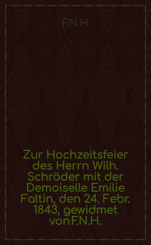 Zur Hochzeitsfeier des Herrn Wilh. Schröder mit der Demoiselle Emilie Faltin, den 24. Febr. 1843, gewidmet von F.N.H. : Pièce de vers