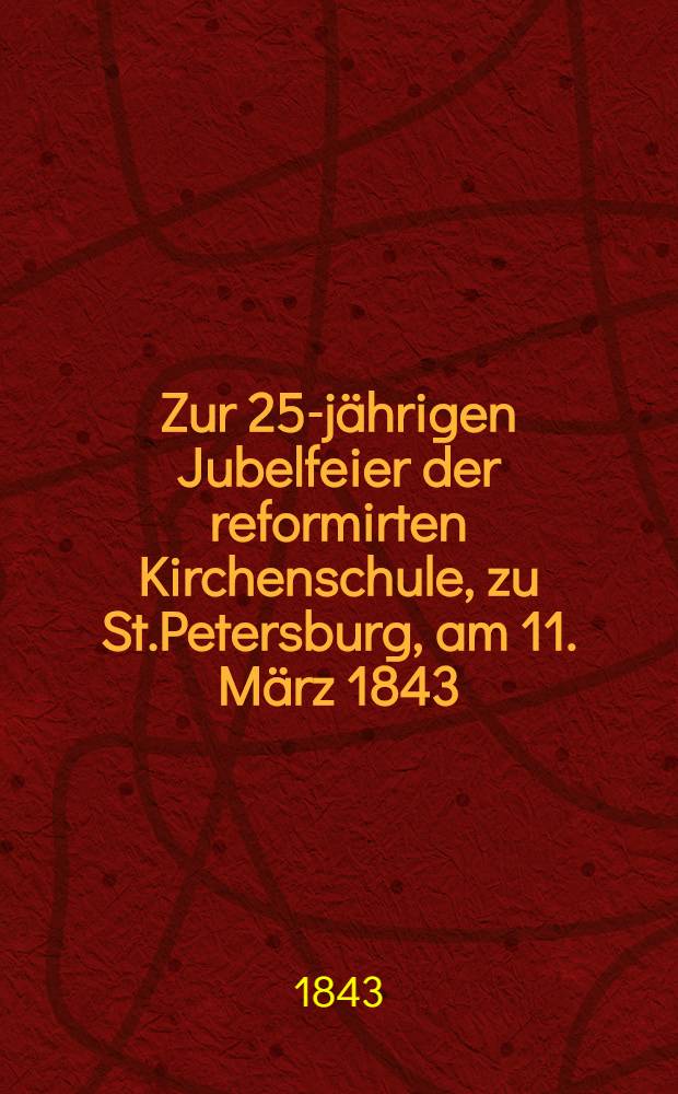 Zur 25-j&auml;hrigen Jubelfeier der reformirten Kirchenschule, zu St.Petersburg, am 11. M&auml;rz 1843