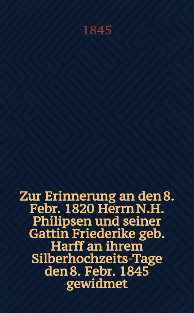 Zur Erinnerung an den 8. Febr. 1820 Herrn N.H. Philipsen und seiner Gattin Friederike geb. Harff an ihrem Silberhochzeits-Tage den 8. Febr. 1845 gewidmet : Pièce de vers