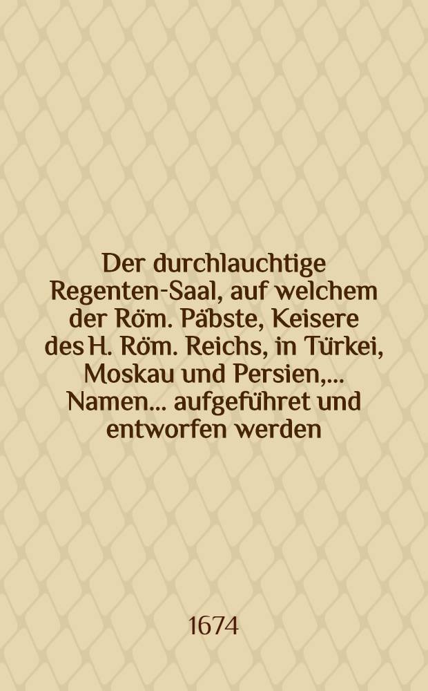 Der durchlauchtige Regenten-Saal, auf welchem der R&ouml;m. P&auml;bste, Keisere des H. R&ouml;m. Reichs, in T&uuml;rkei, Moskau und Persien, ... Namen... aufgef&uuml;hret und entworfen werden