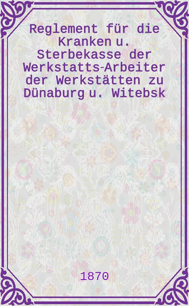Reglement für die Kranken u. Sterbekasse der Werkstatts-Arbeiter der Werkstätten zu Dünaburg u. Witebsk