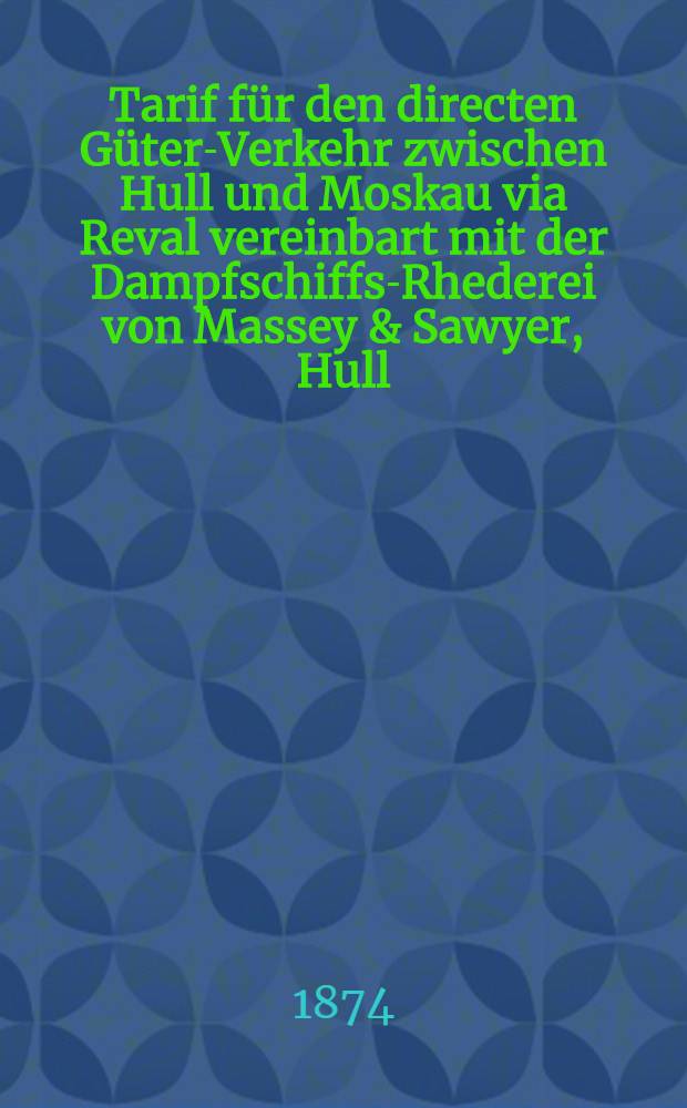 Tarif f&uuml;r den directen G&uuml;ter-Verkehr zwischen Hull und Moskau via Reval vereinbart mit der Dampfschiffs-Rhederei von Massey & Sawyer, Hull : G&uuml;ltig vom 1 April 1874 ab