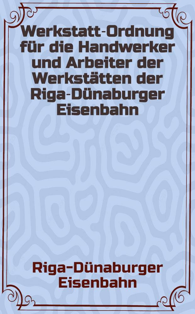 Werkstatt-Ordnung f&uuml;r die Handwerker und Arbeiter der Werkst&auml;tten der Riga-D&uuml;naburger Eisenbahn