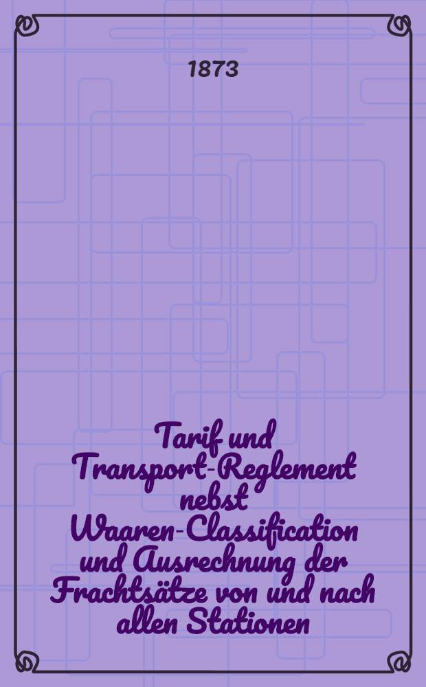 Tarif und Transport-Reglement nebst Waaren-Classification und Ausrechnung der Frachtsätze von und nach allen Stationen
