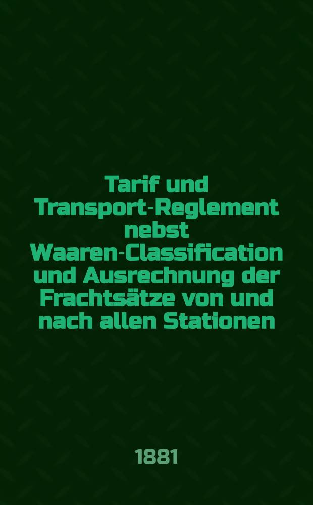 Tarif und Transport-Reglement nebst Waaren-Classification und Ausrechnung der Frachtsätze von und nach allen Stationen