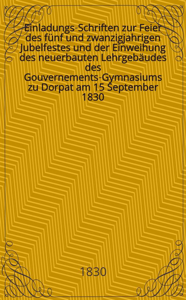 Einladungs-Schriften zur Feier des fünf und zwanzigjahrigen Jubelfestes und der Einweihung des neuerbauten Lehrgebäudes des Gouvernements-Gymnasiums zu Dorpat am 15 September 1830