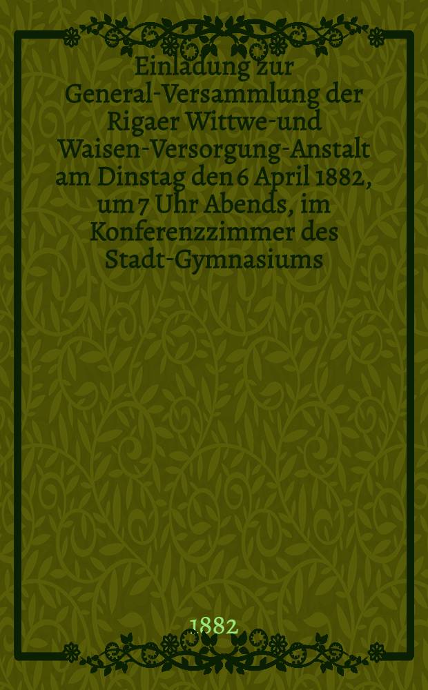 Einladung zur General-Versammlung der Rigaer Wittwen- und Waisen-Versorgung-Anstalt am Dinstag den 6 April 1882, um 7 Uhr Abends, im Konferenzzimmer des Stadt-Gymnasiums