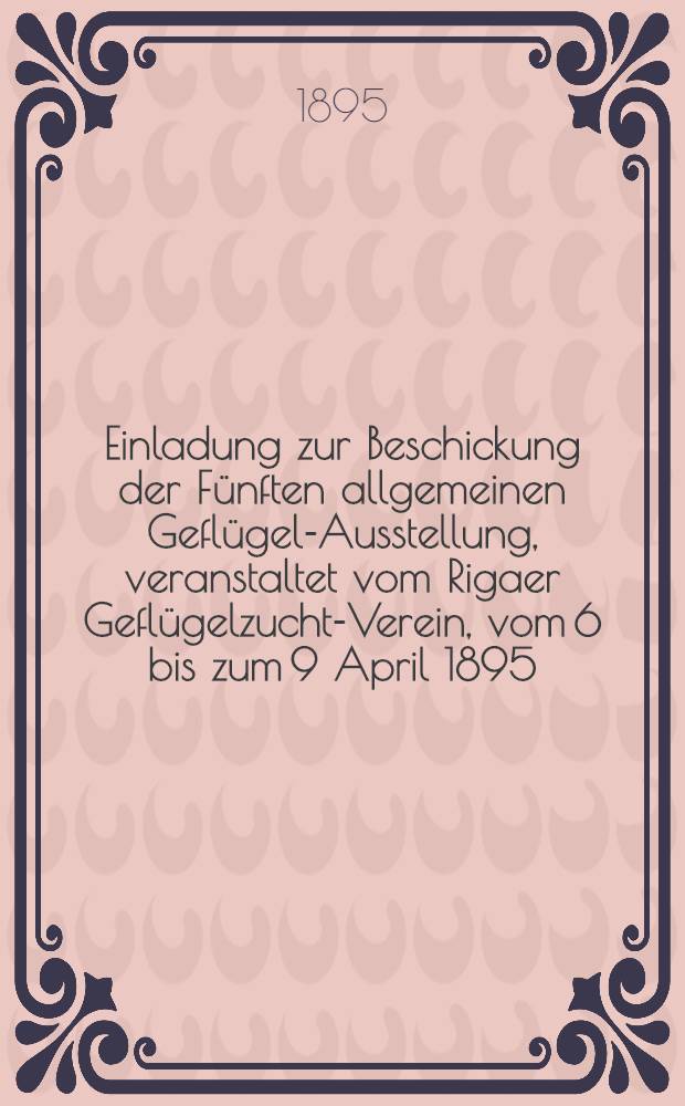 Einladung zur Beschickung der Fünften allgemeinen Geflügel-Ausstellung, veranstaltet vom Rigaer Geflügelzucht-Verein, vom 6 bis zum 9 April 1895, im Schützen-Garten in Riga