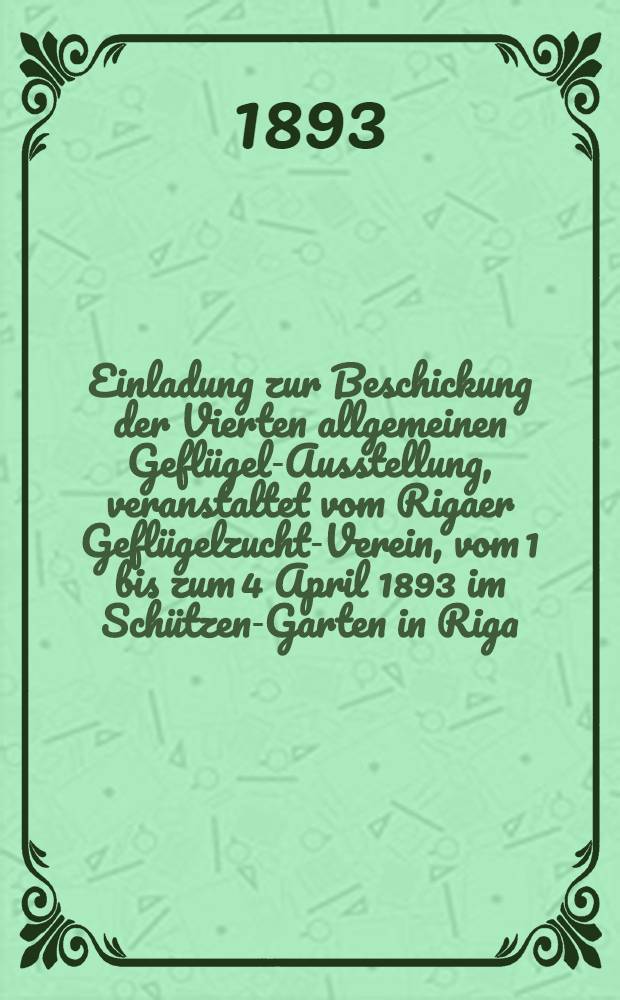Einladung zur Beschickung der Vierten allgemeinen Geflügel-Ausstellung, veranstaltet vom Rigaer Geflügelzucht-Verein, vom 1 bis zum 4 April 1893 im Schützen-Garten in Riga