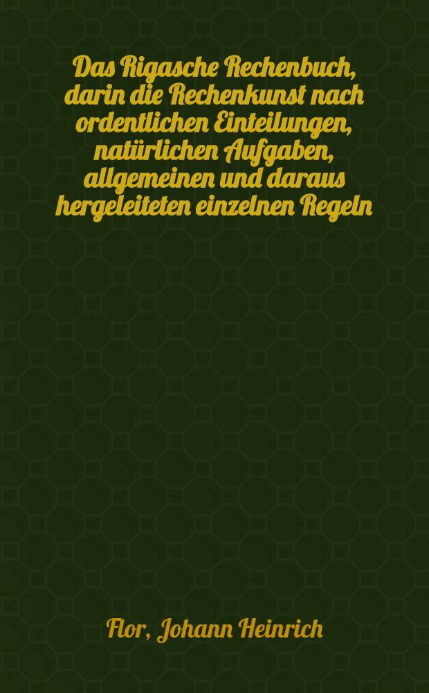 Das Rigasche Rechenbuch, darin die Rechenkunst nach ordentlichen Einteilungen, natürlichen Aufgaben, allgemeinen und daraus hergeleiteten einzelnen Regeln...