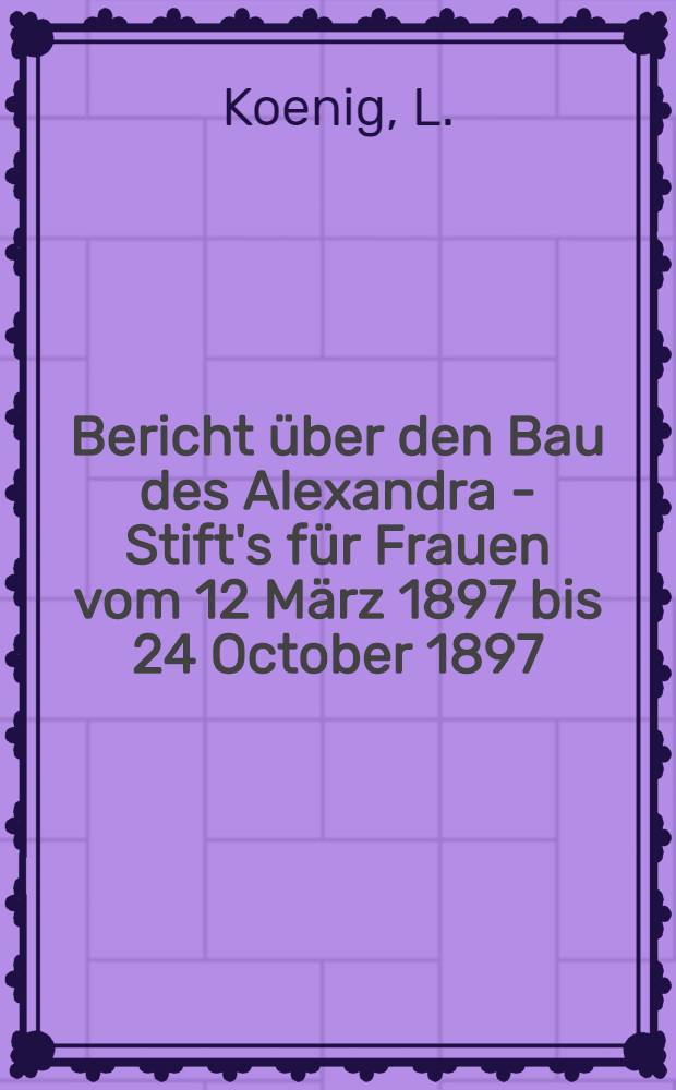 Bericht &uuml;ber den Bau des Alexandra - Stift's f&uuml;r Frauen vom 12 M&auml;rz 1897 bis 24 October 1897