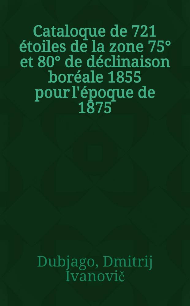 Cataloque de 721 étoiles de la zone 75° et 80° de déclinaison boréale 1855 pour l'époque de 1875 : Déduit de la comparaisons de la différents catalogues avec celui de Kasan