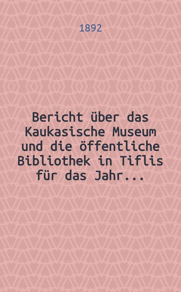 Bericht &uuml;ber das Kaukasische Museum und die &ouml;ffentliche Bibliothek in Tiflis f&uuml;r das Jahr ..