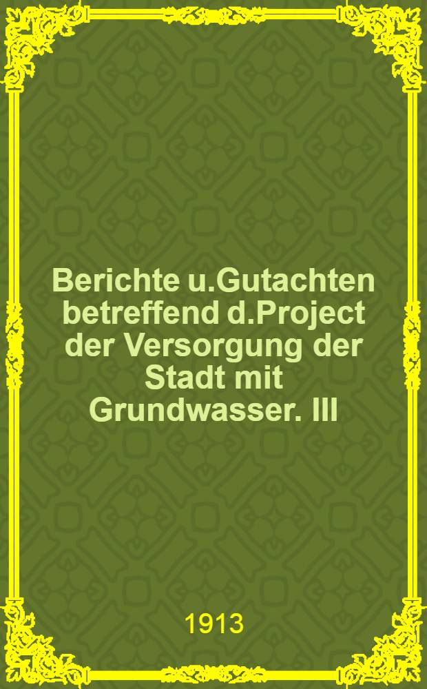 Berichte u.Gutachten betreffend d.Project der Versorgung der Stadt mit Grundwasser. III