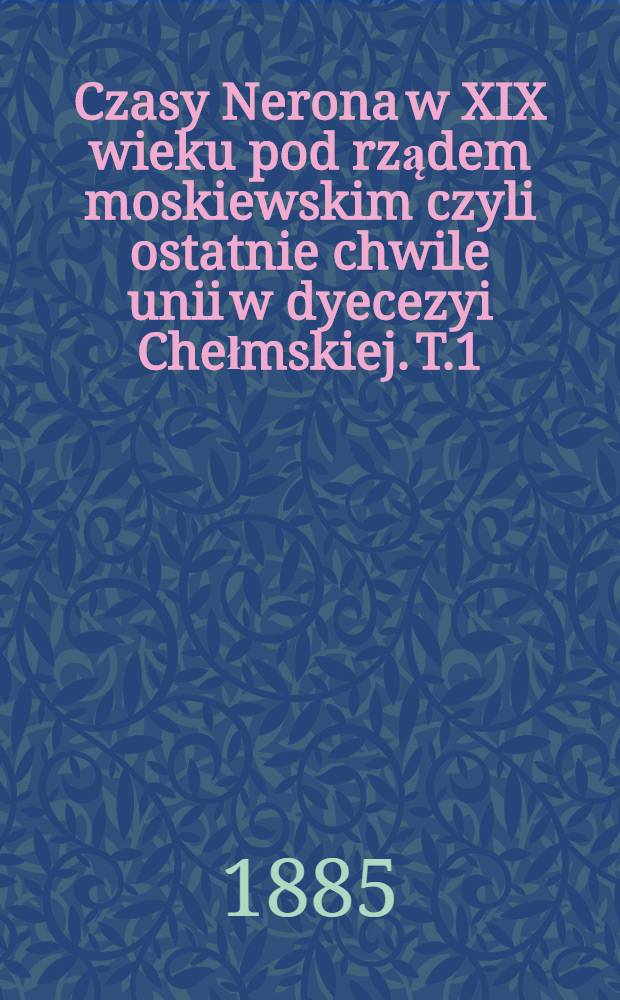 Czasy Nerona w XIX wieku pod rządem moskiewskim czyli ostatnie chwile unii w dyecezyi Chełmskiej. T.1