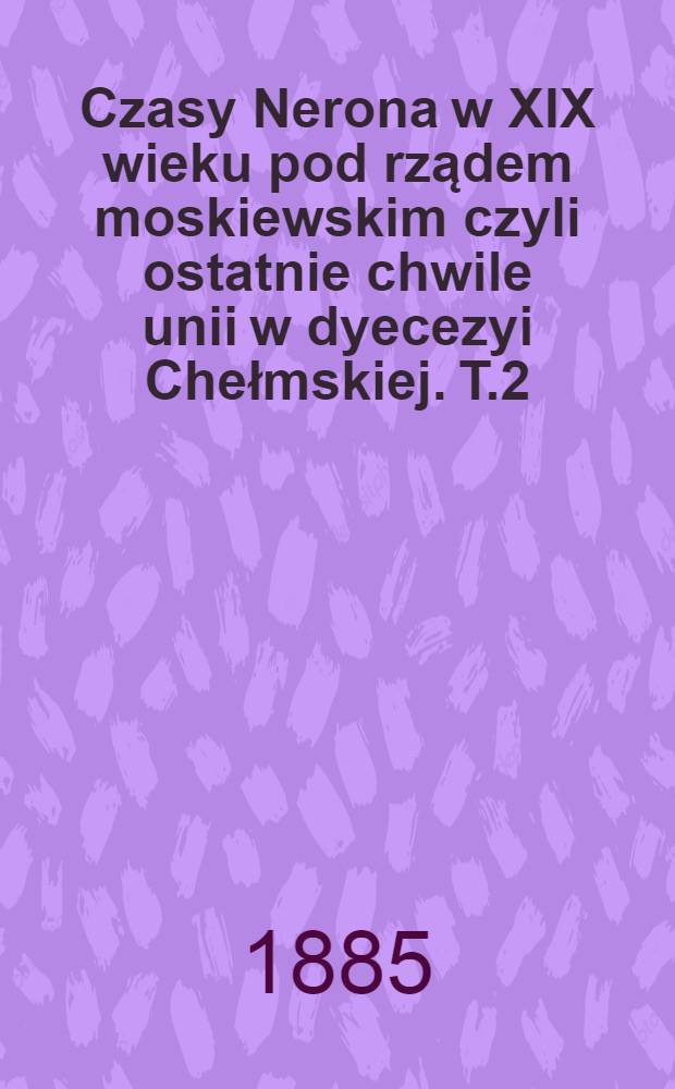Czasy Nerona w XIX wieku pod rządem moskiewskim czyli ostatnie chwile unii w dyecezyi Chełmskiej. T.2