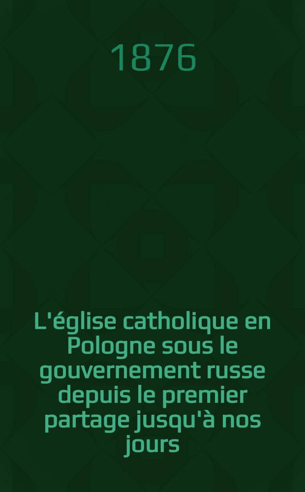 L'église catholique en Pologne sous le gouvernement russe depuis le premier partage jusqu'à nos jours (1772-1875). Tome 2