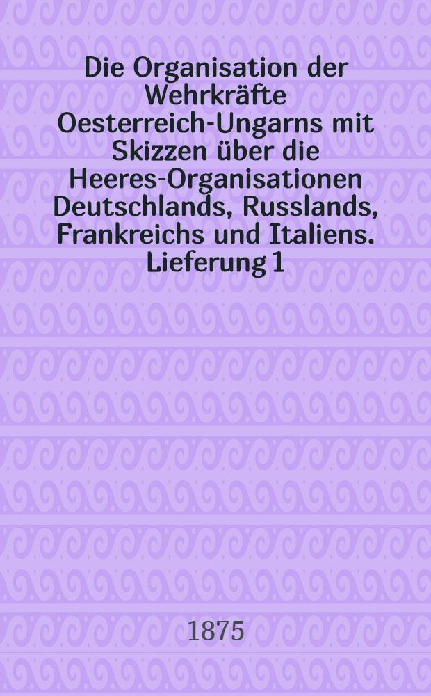 Die Organisation der Wehrkräfte Oesterreich-Ungarns mit Skizzen über die Heeres-Organisationen Deutschlands, Russlands, Frankreichs und Italiens. Lieferung 1