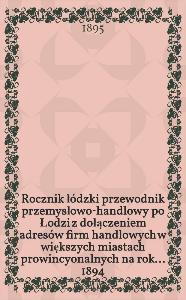 Rocznik łódzki przewodnik przemysłowo-handlowy po Łodzi z dołączeniem adresów firm handlowych w większych miastach prowincyonalnych na rok... 1894/1895