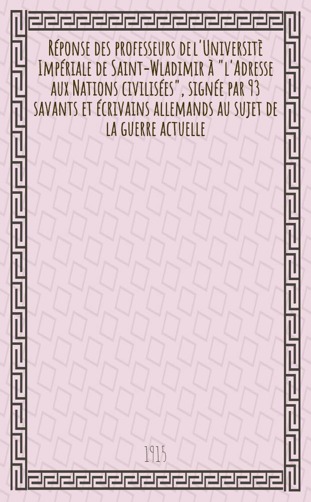 R&eacute;ponse des professeurs de l'Universit&egrave; Imp&eacute;riale de Saint-Wladimir &agrave; "l'Adresse aux Nations civilis&eacute;es", sign&eacute;e par 93 savants et &eacute;crivains allemands au sujet de la guerre actuelle