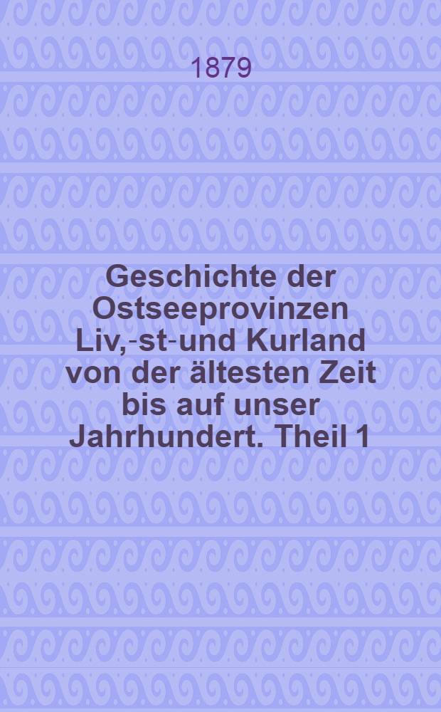 Geschichte der Ostseeprovinzen Liv, -Est-und Kurland von der ältesten Zeit bis auf unser Jahrhundert. Theil 1