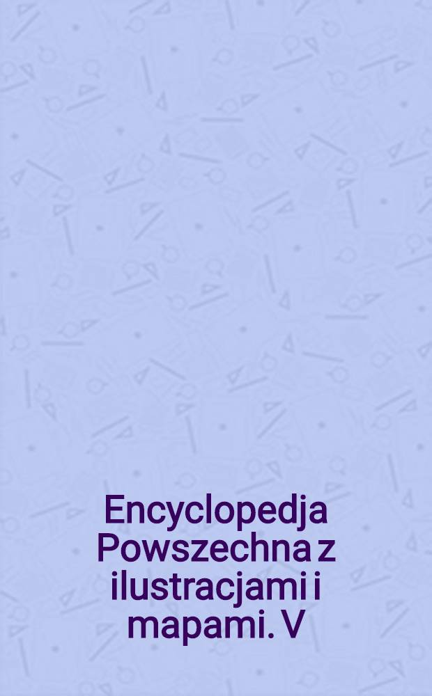 Encyclopedja Powszechna z ilustracjami i mapami. V