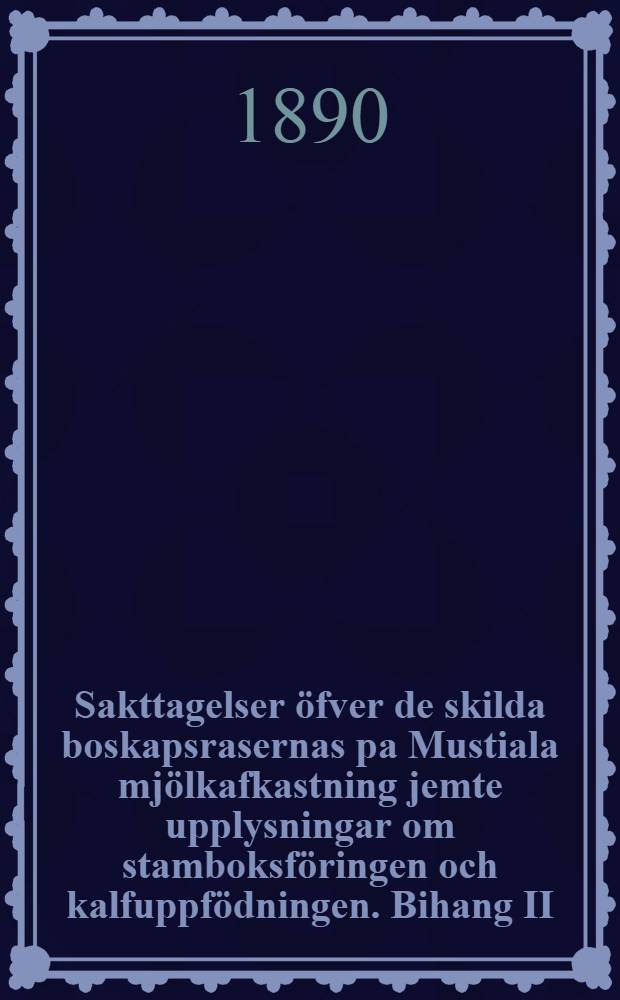 Sakttagelser öfver de skilda boskapsrasernas pa Mustiala mjölkafkastning jemte upplysningar om stamboksföringen och kalfuppfödningen. Bihang II