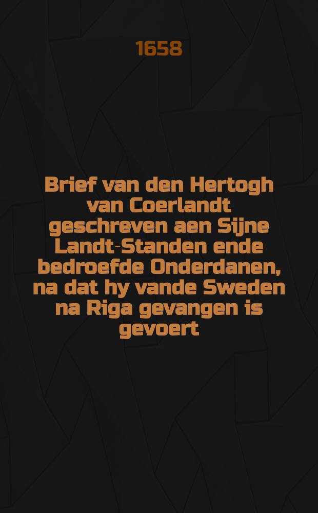 Brief van den Hertogh van Coerlandt geschreven aen Sijne Landt-Standen ende bedroefde Onderdanen, na dat hy vande Sweden na Riga gevangen is gevoert