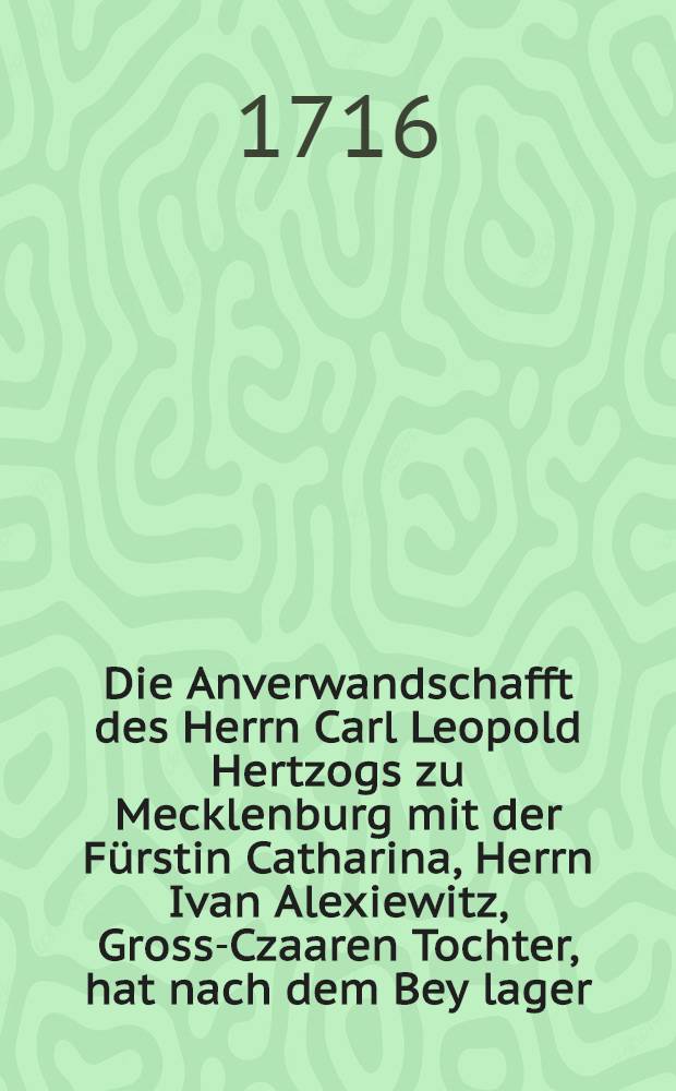 Die Anverwandschafft des Herrn Carl Leopold Hertzogs zu Mecklenburg mit der Fürstin Catharina, Herrn Ivan Alexiewitz, Gross-Czaaren Tochter, hat nach dem Bey lager, in einer Gratulation vorgestellet