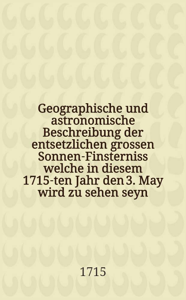 Geographische und astronomische Beschreibung der entsetzlichen grossen Sonnen-Finsterniss welche in diesem 1715-ten Jahr den 3. May wird zu sehen seyn, auch wie weit in den vornehmsten Orten in Europa, als in Italien... Moscau und Türckey die Sonne wird verfinstert werden