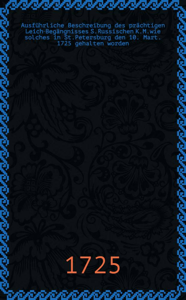 Ausführliche Beschreibung des prächtigen Leich-Begängnisses S.Russischen K.M.wie solches in St.Petersburg den 10. Mart. 1725 gehalten worden