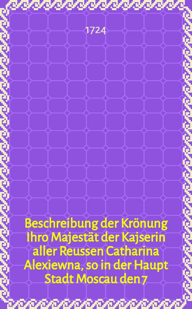 Beschreibung der Krönung Ihro Majestät der Kajserin aller Reussen Catharina Alexiewna, so in der Haupt Stadt Moscau den 7/18 Mai A. 1724 sobemiter vollzogen worden : Gudruckt zu St. Petersburg 1724 : Aus der Reussischen Sprache übersetzet