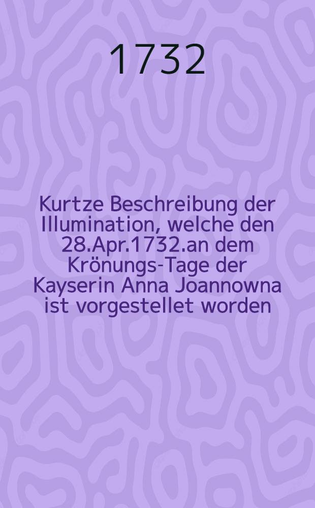Kurtze Beschreibung der Illumination, welche den 28.Apr.1732.an dem Kr&ouml;nungs-Tage der Kayserin Anna Joannowna ist vorgestellet worden