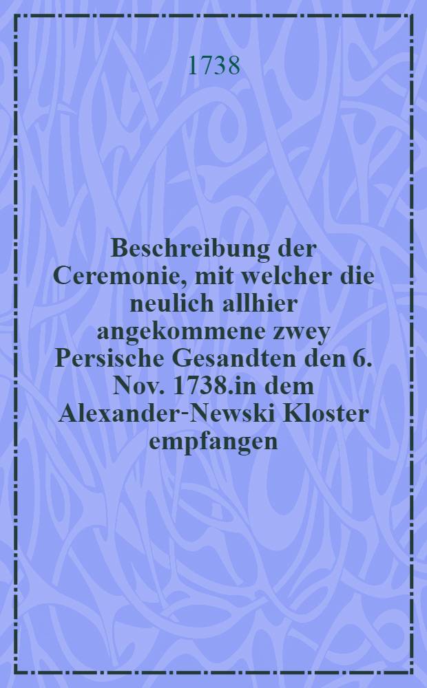 Beschreibung der Ceremonie, mit welcher die neulich allhier angekommene zwey Persische Gesandten den 6. Nov. 1738.in dem Alexander-Newski Kloster empfangen, und von dort in die Stadt eingeholet worden