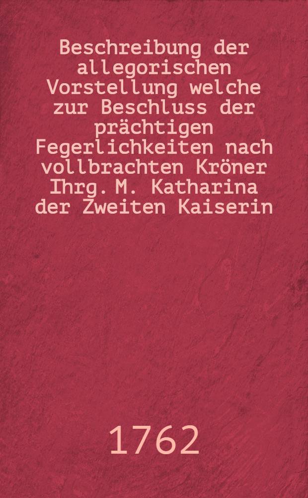 Beschreibung der allegorischen Vorstellung welche zur Beschluss der pr&auml;chtigen Fegerlichkeiten nach vollbrachten Kr&ouml;ner Ihrg. M. Katharina der Zweiten Kaiserin... in einen Grossen Feuerwerke auf gef&uuml;hrt wurde in der Kaiserlichen Residents Stadt Moscou